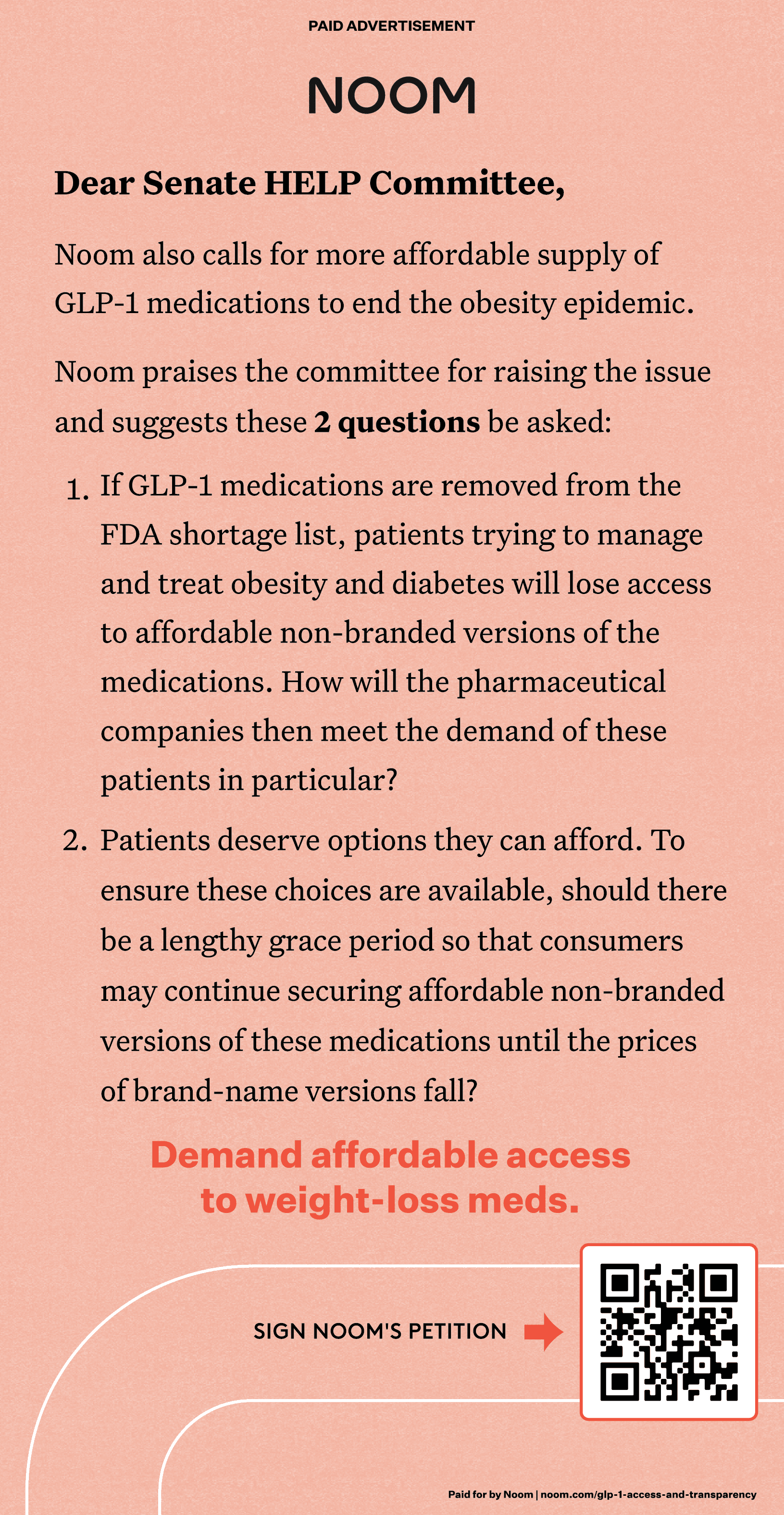 Image features ad placed in the 9/24/2024 Wall Street Journal: Dear Senate HELP Committee, Noom also calls for more affordable supply of GLP-1 medications to end the obesity epidemic. Noom praises the committee for raising the issue and suggests these 2 questions be asked: 1. If GLP-1 medications are removed from the FDA shortage list, patients trying to manage and treat obesity and diabetes will lose access to affordable non-branded versions of the medications. How will the pharmaceutical companies then meet the demands of these patients in particular? 2. Patients deserve options they can afford. To ensure these choices are available, should there be a lengthy grace period so that consumers may continue securing affordable non-branded versions of these medications until the prices of these brand-name medications fall? Demand affordable access to weight-loss meds. Sign Noom's petition (link to QR code)
